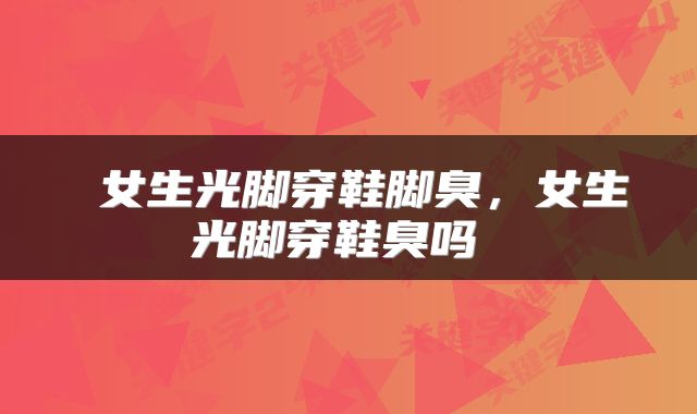  女生光脚穿鞋脚臭，女生光脚穿鞋臭吗 