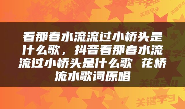 看那春水流流过小桥头是什么歌，抖音看那春水流流过小桥头是什么歌 花桥流水歌词原唱