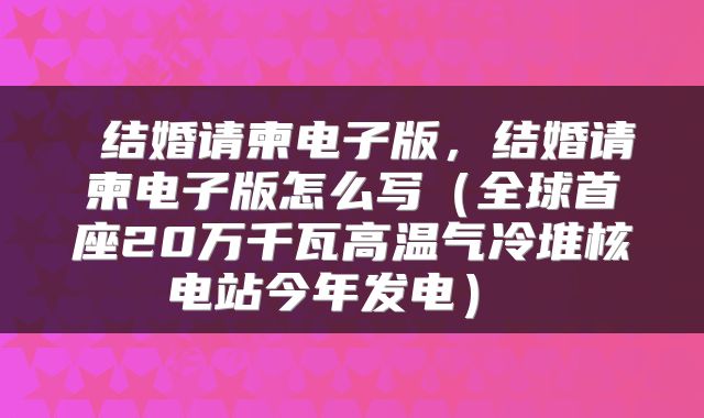  结婚请柬电子版，结婚请柬电子版怎么写（全球首座20万千瓦高温气冷堆核电站今年发电） 