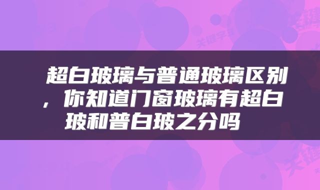  超白玻璃与普通玻璃区别，你知道门窗玻璃有超白玻和普白玻之分吗 