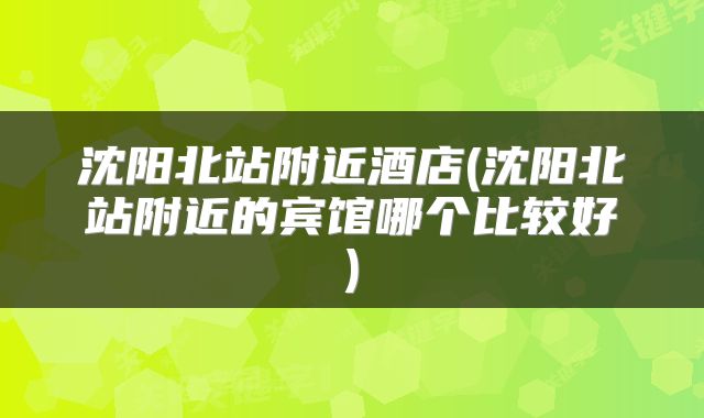 沈阳北站附近酒店(沈阳北站附近的宾馆哪个比较好)