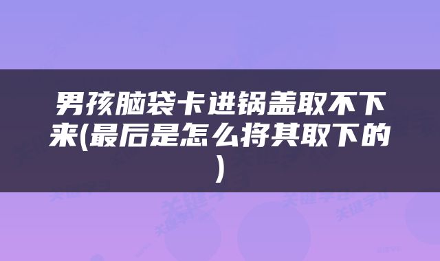 男孩脑袋卡进锅盖取不下来(最后是怎么将其取下的)