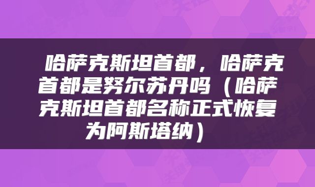  哈萨克斯坦首都，哈萨克首都是努尔苏丹吗（哈萨克斯坦首都名称正式恢复为阿斯塔纳） 