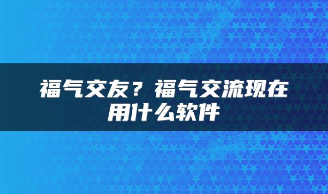 福气交友？福气交流现在用什么软件