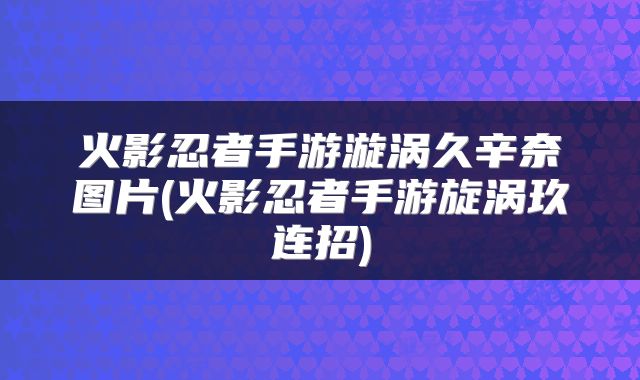 火影忍者手游漩涡久辛奈图片(火影忍者手游旋涡玖连招)