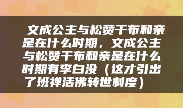 文成公主与松赞干布和亲是在什么时期,文成公主与松赞干布和亲是在什么时期有李白没(这才引出了班禅活佛转世制度)