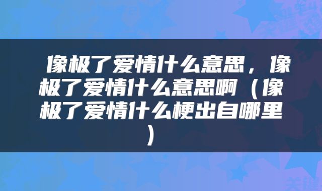  像极了爱情什么意思，像极了爱情什么意思啊（像极了爱情什么梗出自哪里） 