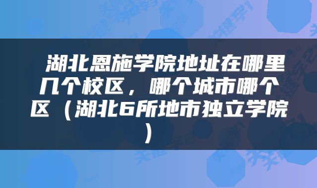 湖北恩施学院地址在哪里几个校区,哪个城市哪个区(湖北6所地市独立学院)