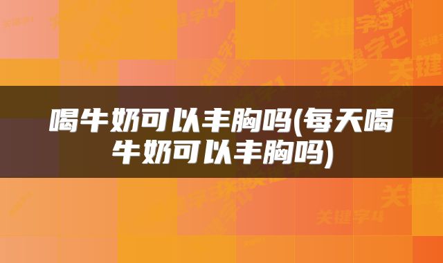 喝牛奶可以丰胸吗(每天喝牛奶可以丰胸吗)