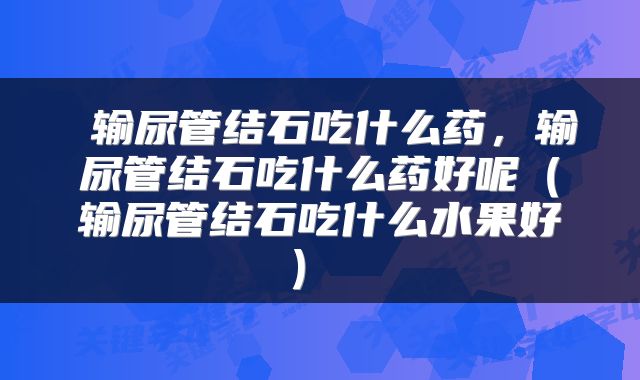  输尿管结石吃什么药，输尿管结石吃什么药好呢（输尿管结石吃什么水果好） 