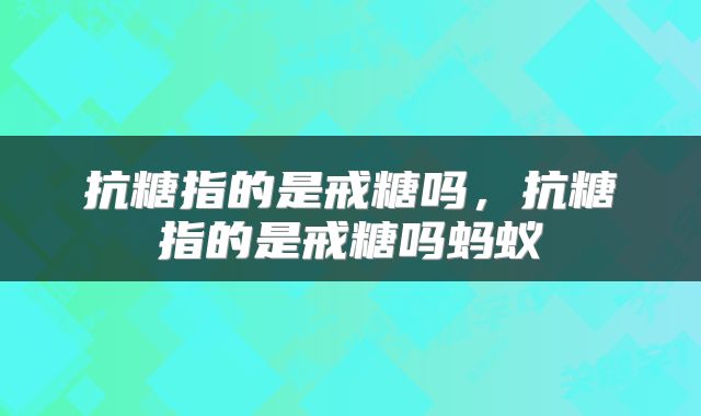 抗糖指的是戒糖吗，抗糖指的是戒糖吗蚂蚁