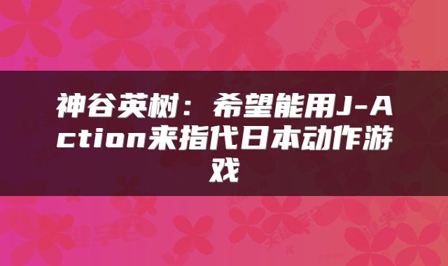 神谷英树：希望能用J-Action来指代日本动作游戏