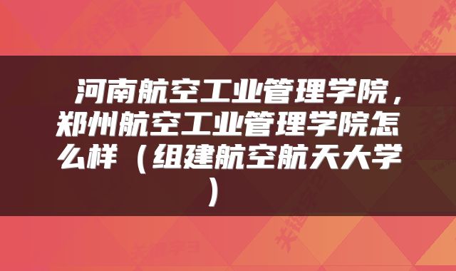  河南航空工业管理学院，郑州航空工业管理学院怎么样（组建航空航天大学） 