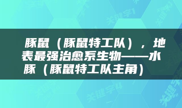  豚鼠（豚鼠特工队），地表最强治愈系生物——水豚（豚鼠特工队主角） 