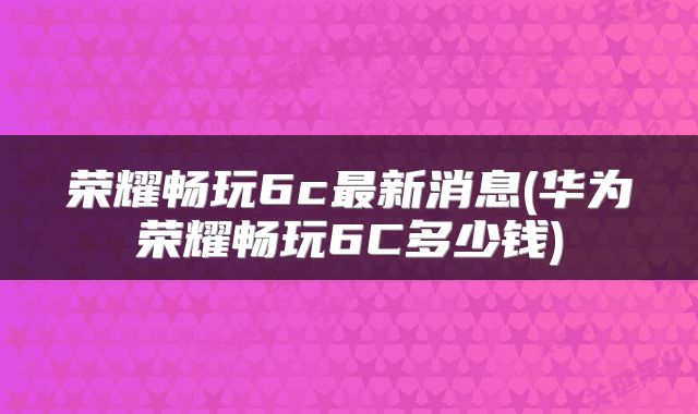 荣耀畅玩6c最新消息(华为荣耀畅玩6C多少钱)