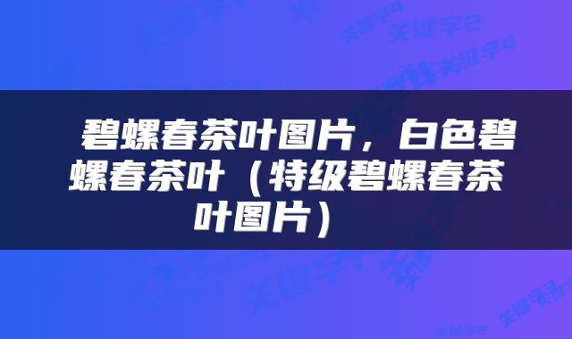  碧螺春茶叶图片，白色碧螺春茶叶（特级碧螺春茶叶图片） 
