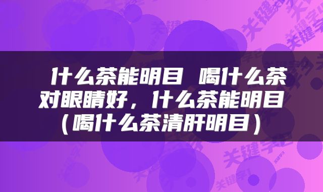  什么茶能明目 喝什么茶对眼睛好，什么茶能明目（喝什么茶清肝明目） 