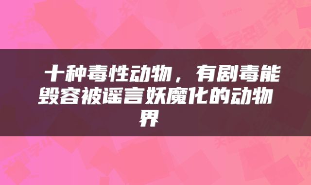  十种毒性动物，有剧毒能毁容被谣言妖魔化的动物界 