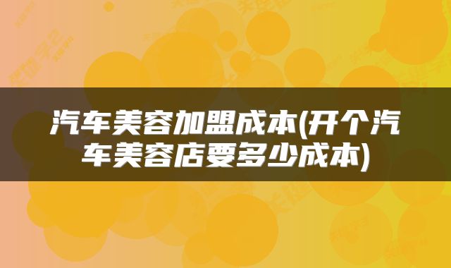 汽车美容加盟成本(开个汽车美容店要多少成本)