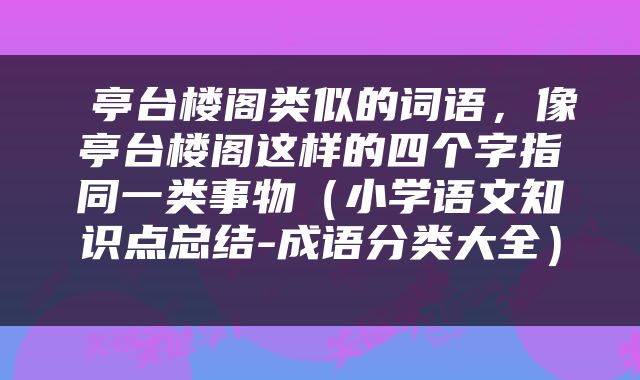  亭台楼阁类似的词语，像亭台楼阁这样的四个字指同一类事物（小学语文知识点总结-成语分类大全） 