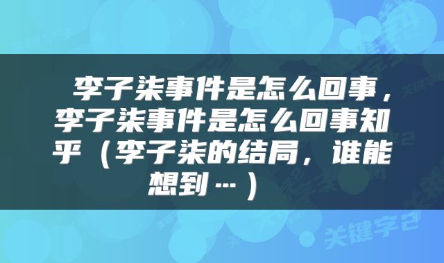  李子柒事件是怎么回事，李子柒事件是怎么回事知乎（李子柒的结局，谁能想到…） 