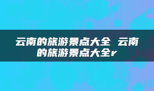 云南的旅游景点大全 云南的旅游景点大全r