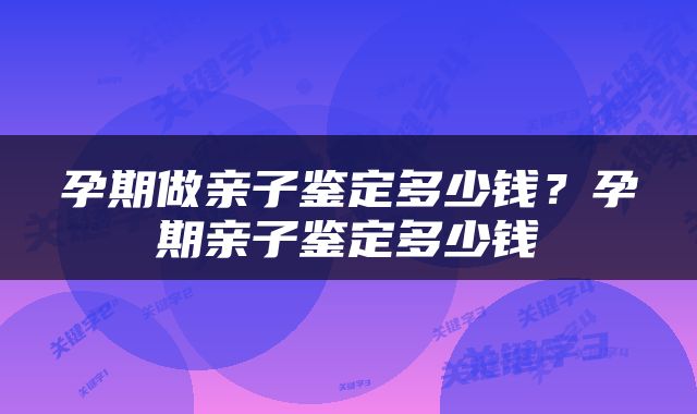 孕期做亲子鉴定多少钱？孕期亲子鉴定多少钱