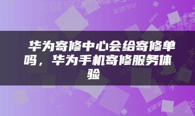  华为寄修中心会给寄修单吗，华为手机寄修服务体验 
