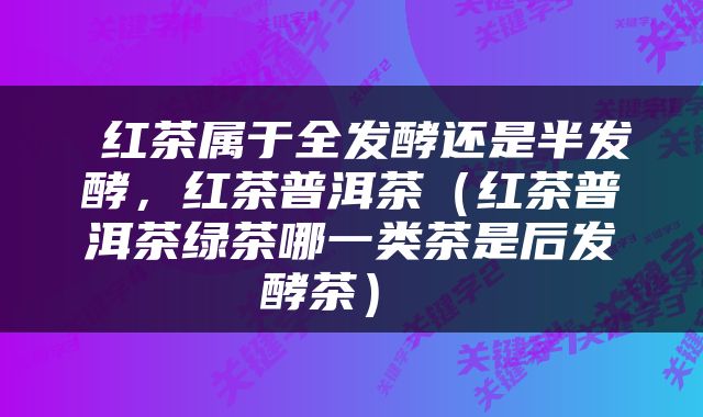  红茶属于全发酵还是半发酵，红茶普洱茶（红茶普洱茶绿茶哪一类茶是后发酵茶） 