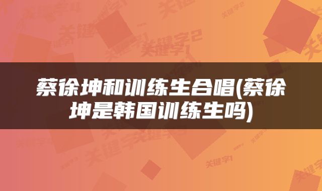 蔡徐坤和训练生合唱(蔡徐坤是韩国训练生吗)