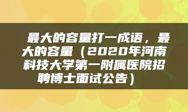  最大的容量打一成语，最大的容量（2020年河南科技大学第一附属医院招聘博士面试公告） 