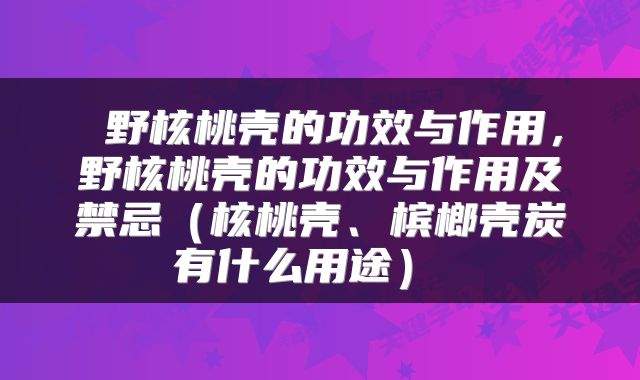  野核桃壳的功效与作用，野核桃壳的功效与作用及禁忌（核桃壳、槟榔壳炭有什么用途） 