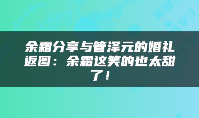 余霜分享与管泽元的婚礼返图：余霜这笑的也太甜了！