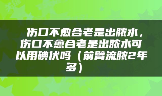  伤口不愈合老是出脓水，伤口不愈合老是出脓水可以用碘伏吗（前臂流脓2年多） 