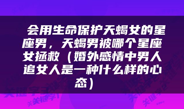  会用生命保护天蝎女的星座男，天蝎男被哪个星座女拯救（婚外感情中男人追女人是一种什么样的心态） 