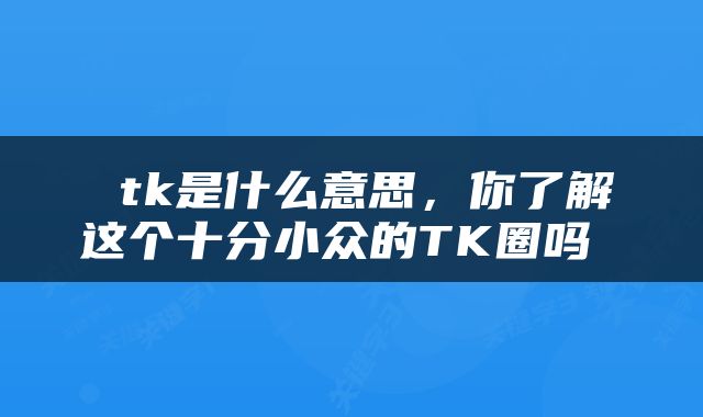  tk是什么意思，你了解这个十分小众的TK圈吗 