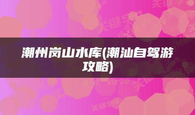 潮州岗山水库(潮汕自驾游攻略)