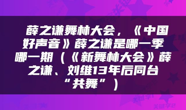  薛之谦舞林大会，《中国好声音》薛之谦是哪一季哪一期（《新舞林大会》薛之谦、刘维13年后同台“共舞”） 