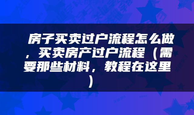  房子买卖过户流程怎么做，买卖房产过户流程（需要那些材料，教程在这里） 