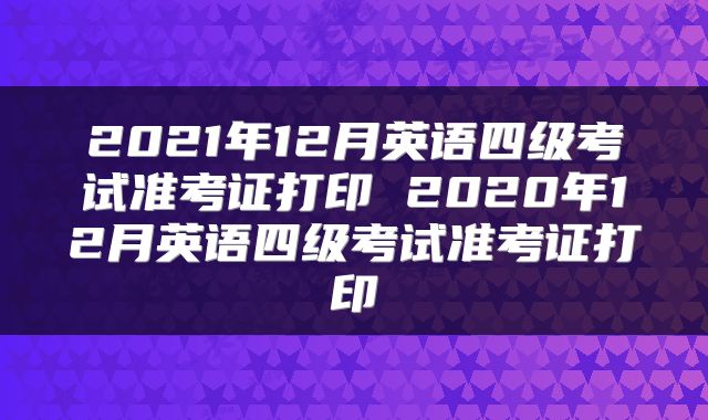 2021年12月英语四级考试准考证打印 2020年12月英语四级考试准考证打印