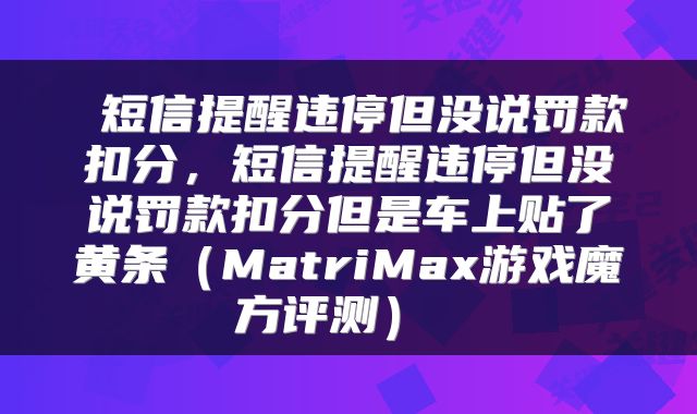  短信提醒违停但没说罚款扣分，短信提醒违停但没说罚款扣分但是车上贴了黄条（MatriMax游戏魔方评测） 