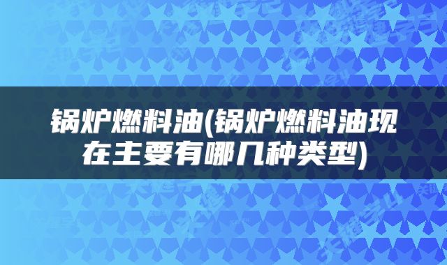 锅炉燃料油(锅炉燃料油现在主要有哪几种类型)