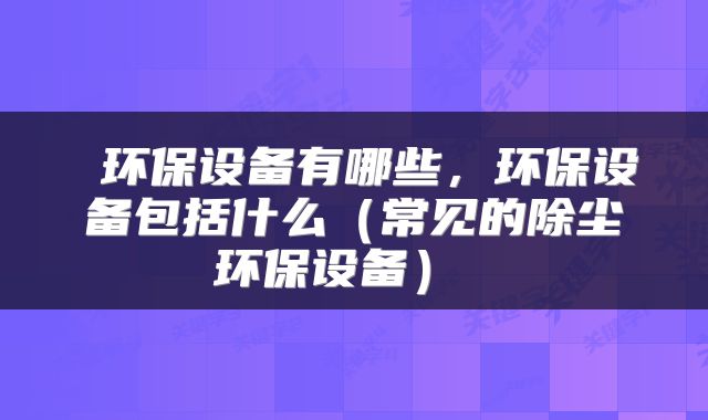  环保设备有哪些，环保设备包括什么（常见的除尘环保设备） 