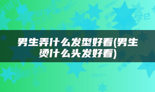 男生弄什么发型好看(男生烫什么头发好看)