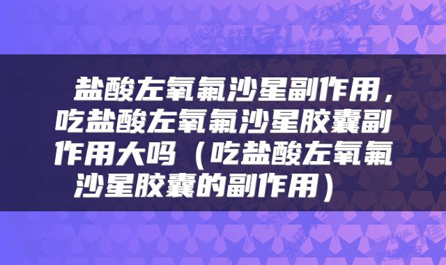 盐酸左氧氟沙星副作用,吃盐酸左氧氟沙星胶囊副作用大吗(吃盐酸左氧氟沙星胶囊的副作用)