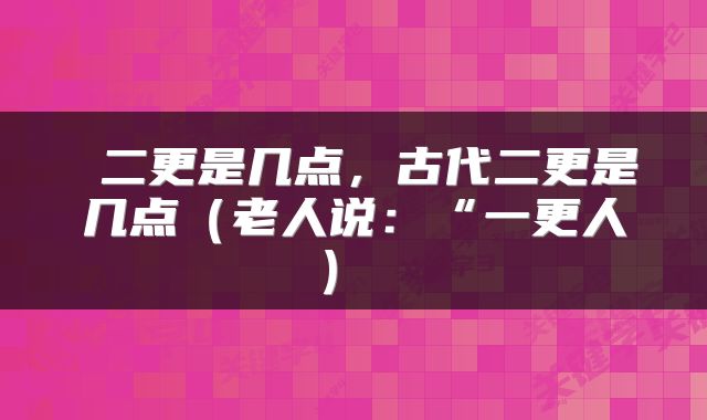  二更是几点，古代二更是几点（老人说：“一更人） 