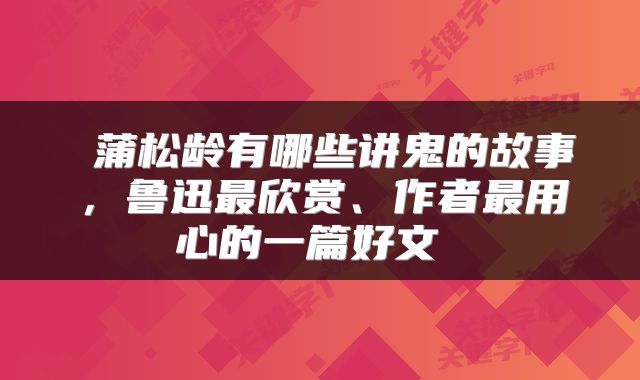  蒲松龄有哪些讲鬼的故事，鲁迅最欣赏、作者最用心的一篇好文 