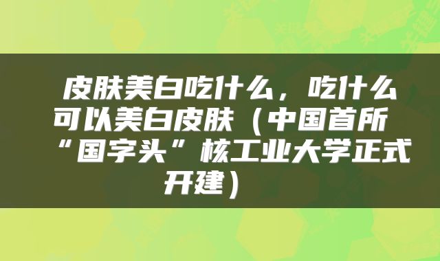  皮肤美白吃什么，吃什么可以美白皮肤（中国首所“国字头”核工业大学正式开建） 