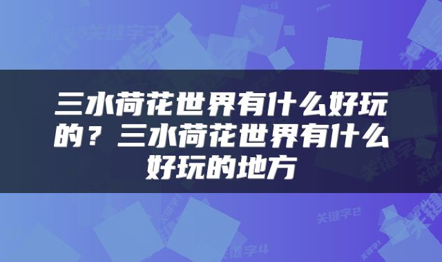 三水荷花世界有什么好玩的？三水荷花世界有什么好玩的地方