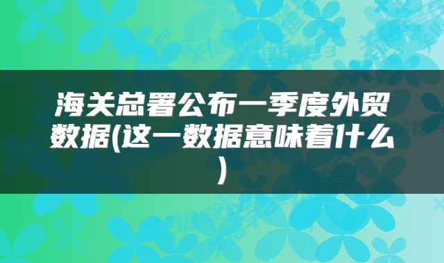海关总署公布一季度外贸数据(这一数据意味着什么)